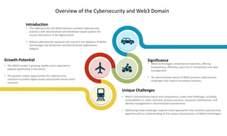 Overview of the Cybersecurity and Web3 Domain
Significance
• Web3 technologies revolutionize industries, offering
transparency, efficiency, and trust in transactions and data
management.
• The decentralized nature of Web3 presents cybersecurity
challenges that require innovative solutions.
Introduction
• The cybersecurity and Web3 domains combine cybersecurity
practices with decentralized and blockchain-based systems for
secure interactions in the digital world.
• Robust cybersecurity measures are crucial in the adoption of Web3
technologies like blockchain and decentralized applications
(dApps).
Growth Potential
• The Web3 market is growing rapidly and is expected to
expand significantly in the future.
• This growth creates opportunities for cybersecurity
solutions to protect digital assets and provide secure smart
contracts.
Unique Challenges
• Web3's decentralized nature and transparency create new challenges, including
vulnerabilities in smart contracts, privacy concerns, consensus mechanisms, and
identity management in decentralized environments.
• Addressing these challenges requires novel approaches that combine cybersecurity
expertise with an understanding of the unique characteristics of Web3 technologies.
 