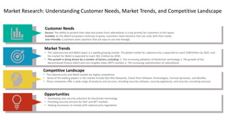 Market Research: Understanding Customer Needs, Market Trends, and Competitive Landscape
Customer Needs
Secure: The ability to protect their data and assets from cyberattacks is a top priority for customers in this space.
Scalable: As the Web3 ecosystem continues to grow, customers need solutions that can scale with their needs.
User-friendly: Customers want solutions that are easy to use and manage.
Market Trends
• The cybersecurity and Web3 space is a rapidly growing market. The global market for cybersecurity is expected to reach $280 billion by 2025, and
the market for Web3 is expected to reach $81.5 billion by 2030.
• This growth is being driven by a number of factors, including: 1. The increasing adoption of blockchain technology 2. The growth of the
decentralized finance (DeFi) and non-fungible token (NFT) markets 3. The increasing sophistication of cyberattacks
Competitive Landscape
• The cybersecurity and Web3 market are highly competitive.
• Some of the leading players in the market include Palo Alto Networks, Check Point Software Technologies, Fortinet Symantec, and McAfee.
• These companies offer a wide range of products and services, including security software, security appliances, and security consulting services.
Opportunities
• Developing new security solutions for blockchain technology
• Providing security services for DeFi and NFT markets
• Helping businesses to comply with cybersecurity regulations
 