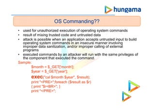 • used for unauthorized execution of operating system commands
• result of mixing trusted code and untrusted data
• attack is possible when an application accepts untrusted input to build
operating system commands in an insecure manner involving
improper data sanitization, and/or improper calling of external
programs
• executed commands by an attacker will run with the same privileges of
the component that executed the command.
Sample:
$month = $_GET['month'];
$year = $_GET['year'];
exec("cal $month $year", $result);
print "<PRE>";foreach ($result as $r)
{ print "$r<BR>"; }
print "</PRE>";
OS Commanding??
 