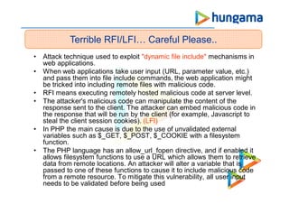 • Attack technique used to exploit "dynamic file include" mechanisms in
web applications.
• When web applications take user input (URL, parameter value, etc.)
and pass them into file include commands, the web application might
be tricked into including remote files with malicious code.
• RFI means executing remotely hosted malicious code at server level.
• The attacker's malicious code can manipulate the content of the
response sent to the client. The attacker can embed malicious code in
the response that will be run by the client (for example, Javascript to
steal the client session cookies). (LFI)
• In PHP the main cause is due to the use of unvalidated external
variables such as $_GET, $_POST, $_COOKIE with a filesystem
function.
• The PHP language has an allow_url_fopen directive, and if enabled it
allows filesystem functions to use a URL which allows them to retrieve
data from remote locations. An attacker will alter a variable that is
passed to one of these functions to cause it to include malicious code
from a remote resource. To mitigate this vulnerability, all user input
needs to be validated before being used
Terrible RFI/LFI… Careful Please..
 