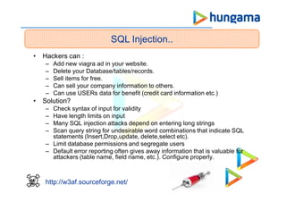 SQL Injection..
http://w3af.sourceforge.net/
• Hackers can :
– Add new viagra ad in your website.
– Delete your Database/tables/records.
– Sell items for free.
– Can sell your company information to others.
– Can use USERs data for benefit (credit card information etc.)
• Solution?
– Check syntax of input for validity
– Have length limits on input
– Many SQL injection attacks depend on entering long strings
– Scan query string for undesirable word combinations that indicate SQL
statements (Insert,Drop,update, delete,select etc).
– Limit database permissions and segregate users
– Default error reporting often gives away information that is valuable for
attackers (table name, field name, etc.). Configure properly.
 