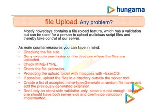 file Upload..Any problem?
Mostly nowadays contains a file upload feature, which has a validation
but can be used for a person to upload malicious script files and
thereby take control of our server.
As main countermeasures you can have in mind:
• Checking the file size.
• Deny execute permission on the directory where the files are
uploaded.
• Check MIME-TYPE.
• Check the file extension.
• Protecting the upload folder with .htaccess with –ExecCGI
• If possible, upload the files in a directory outside the server root
• Create a list of accepted mime-typesGenerate a random file name and
add the previously generated extension
• Don’t rely on client-side validation only, since it is not enough. Ideally
one should have both server-side and client-side validation
implemented.
 