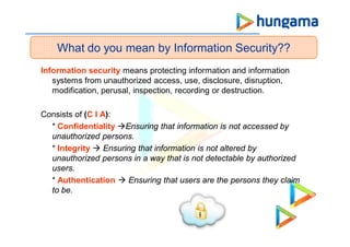 Information security means protecting information and information
systems from unauthorized access, use, disclosure, disruption,
modification, perusal, inspection, recording or destruction.
Consists of (C I A):
* Confidentiality Ensuring that information is not accessed by
unauthorized persons.
* Integrity  Ensuring that information is not altered by
unauthorized persons in a way that is not detectable by authorized
users.
* Authentication  Ensuring that users are the persons they claim
to be.
What do you mean by Information Security??
 