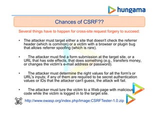 Several things have to happen for cross-site request forgery to succeed:
• The attacker must target either a site that doesn't check the referrer
header (which is common) or a victim with a browser or plugin bug
that allows referrer spoofing (which is rare).
• The attacker must find a form submission at the target site, or a
URL that has side effects, that does something (e.g., transfers money,
or changes the victim's e-mail address or password).
• The attacker must determine the right values for all the form's or
URL's inputs; if any of them are required to be secret authentication
values or IDs that the attacker can't guess, the attack will fail.
• The attacker must lure the victim to a Web page with malicious
code while the victim is logged in to the target site.
Chances of CSRF??
http://www.owasp.org/index.php/Image:CSRFTester-1.0.zip
 