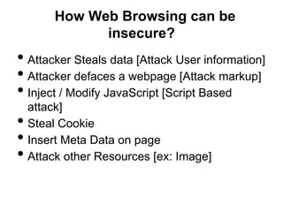 How Web Browsing can be
              insecure?
• Attacker Steals data [Attack User information]
• Attacker defaces a webpage [Attack markup]
• Inject / Modify JavaScript [Script Based
    attack]
•   Steal Cookie
•   Insert Meta Data on page
•   Attack other Resources [ex: Image]
 