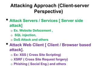 Attacking Approach (Client-server
            Perspective)
• Attack Servers / Services [ Server side
 attack]
  o Ex. Website Defacement ,
  o SQL injection,
  o DoS Attack and others
• Attack Web Client [ Client / Browser based
 attack].
  o Ex: XSS ( Cross Site Scripting)
  o XSRF ( Cross Site Request forgery)
  o Phishing ( Social Eng.) and others
 