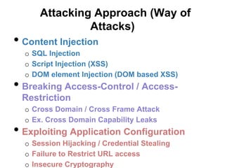 Attacking Approach (Way of
               Attacks)
• Content Injection
  o SQL Injection
  o Script Injection (XSS)
  o DOM element Injection (DOM based XSS)
• Breaking Access-Control / Access-
 Restriction
  o Cross Domain / Cross Frame Attack
  o Ex. Cross Domain Capability Leaks
• Exploiting Application Configuration
  o Session Hijacking / Credential Stealing
  o Failure to Restrict URL access
  o Insecure Cryptography
 