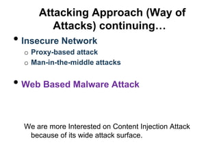 Attacking Approach (Way of
         Attacks) continuing…
• Insecure Network
  o Proxy-based attack
  o Man-in-the-middle attacks


• Web Based Malware Attack

  We are more Interested on Content Injection Attack
   because of its wide attack surface.
 