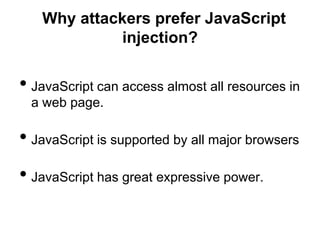 Why attackers prefer JavaScript
            injection?


• JavaScript can access almost all resources in
  a web page.

• JavaScript is supported by all major browsers
• JavaScript has great expressive power.
 