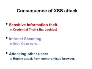 Consequence of XSS attack


• Sensitive Information theft.
  o Credential Theft ( Ex: cookies)


• Intranet Scanning
  o Scan Open ports .


• Attacking other users
  o Replay attack from compromised browser.
 