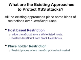 What are the Existing Approaches
     to Protect XSS attacks?
All the existing approaches place some kinds of
  restrictions over JavaScript uses.

• Host based Restriction
  o allow JavaScript from a White listed hosts.
  o Restrict JavaScript from Black listed hosts.


• Place holder Restriction
  o Restrict places where JavaScript can be inserted.
 