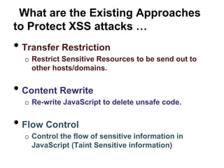 What are the Existing Approaches
to Protect XSS attacks …
• Transfer Restriction
  o Restrict Sensitive Resources to be send out to
    other hosts/domains.


• Content Rewrite
  o Re-write JavaScript to delete unsafe code.


• Flow Control
  o Control the flow of sensitive information in
    JavaScript (Taint Sensitive information)
 