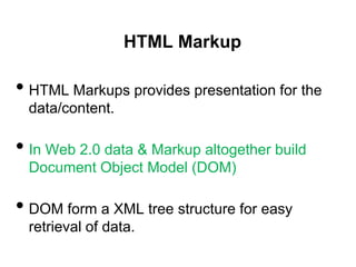 HTML Markup

• HTML Markups provides presentation for the
 data/content.

• In Web 2.0 data & Markup altogether build
 Document Object Model (DOM)

• DOM form a XML tree structure for easy
 retrieval of data.
 