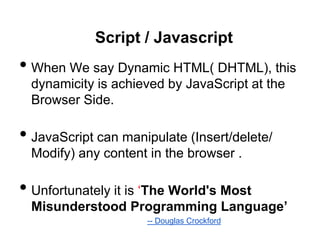 Script / Javascript
• When We say Dynamic HTML( DHTML), this
  dynamicity is achieved by JavaScript at the
  Browser Side.

• JavaScript can manipulate (Insert/delete/
  Modify) any content in the browser .

• Unfortunately it is „The World's Most
  Misunderstood Programming Language’
                     -- Douglas Crockford
 
