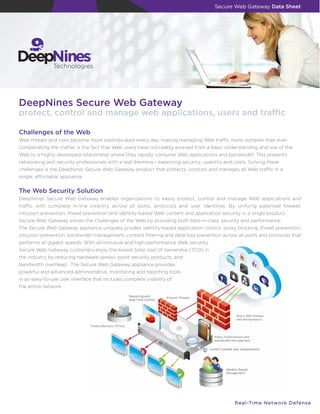Secure Web Gateway Data Sheet




DeepNines Secure Web Gateway
protect, control and manage web applications, users and traﬃc

Challenges of the Web
Web threats and risks become more sophisticated every day, making managing Web traﬃc more complex than ever.
Complicating the matter is the fact that Web users have noticeably evolved from a basic understanding and use of the
Web to a highly developed relationship where they rapidly consume Web applications and bandwidth. This presents
networking and security professionals with a real dilemma – balancing security, usability and costs. Solving these
challenges is the DeepNines Secure Web Gateway product that protects, controls and manages all Web traﬃc in a
single, aﬀordable appliance.


The Web Security Solution
DeepNines Secure Web Gateway enables organizations to easily protect, control and manage Web applications and
traﬃc with complete in-line visibility across all ports, protocols and user identities. By unifying patented ﬁrewall,
intrusion prevention, threat prevention and identity-based Web content and application security in a single product,
Secure Web Gateway solves the challenges of the Web by providing both best-in-class security and performance.
The Secure Web Gateway appliance uniquely prvides identity-based application control, proxy blocking, threat prevention,
intrusion prevention, bandwidth management, content ﬁltering and data loss prevention across all ports and protocols that
performs at gigabit speeds. With all-inclusive and high-performance Web security,
Secure Web Gateway customers enjoy the lowest total cost of ownership (TCO) in
the industry by reducing hardware sprawl, point security products, and
bandwidth overhead. The Secure Web Gateway appliance provides
powerful and advanced administrative, monitoring and reporting tools
in an easy-to-use user interface that includes complete visibility of
the entire network.




                                                                                              R e a l -T i m e N e t w o r k D e f e n s e
 