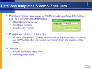 Data loss templates & compliance lists

   Predefined regular expressions for PII (Personally Identifiable Information)
    and PCl (Personal Credit Information)
         National insurance number
         Credit card numbers
         Social security number


   Editable compliance dictionaries
         Gramm-Leach-Bliley Act (GLBA), Health Insurance Portability and Accountability
          Act (HIPAA), Securities and Equities Commission (SEC) and Sarbanes Oxley
          (SOX).

   Benefits
         Easy to use (simply add to route)
         No configuration errors




                                                                                      12
 