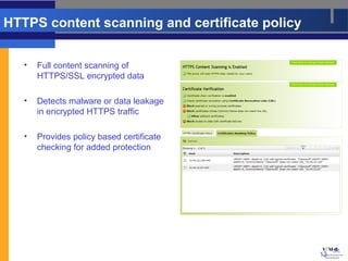 HTTPS content scanning and certificate policy


   •   Full content scanning of
       HTTPS/SSL encrypted data

   •   Detects malware or data leakage
       in encrypted HTTPS traffic

   •   Provides policy based certificate
       checking for added protection




                                                13
 