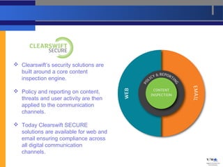  Clearswift’s security solutions are
  built around a core content
  inspection engine.

 Policy and reporting on content,
  threats and user activity are then
  applied to the communication
  channels.

 Today Clearswift SECURE
  solutions are available for web and
  email ensuring compliance across
  all digital communication
  channels.
 