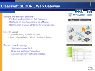 Clearswift SECURE Web Gateway

 Secure and resilient platform
     –Pre-built and supplied on Dell hardware.
     –Deployed on own hardware or as VMware.
     –Optimisation of Linux OS tuned for web gateway.


 Easy to install
     – Up and running in under an hour.
     – Pre-configured with Default ‘Standard’ Policy.


 Easy to use & manage
         100% web-based GUI.
         Graphical ‘drill-down’ reporting.
         Automatic security software updates.




                                                        4
 