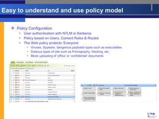 Easy to understand and use policy model

    Policy Configuration
          User authentication with NTLM or Kerberos
          Policy based on Users, Content Rules & Routes
          The Web policy protects ‘Everyone’
             Viruses, Spyware, dangerous payloads types such as executables
             Dubious types of site such as Pornography, Hacking, etc.
             Block uploading of ‘office’ or ‘confidential’ documents




                                                                               8
 