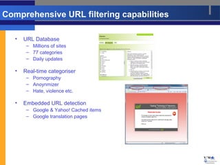 Comprehensive URL filtering capabilities

   •   URL Database
        – Millions of sites
        – 77 categories
        – Daily updates

   •   Real-time categoriser
        – Pornography
        – Anoynmizer
        – Hate, violence etc.

   •   Embedded URL detection
        – Google & Yahoo! Cached items
        – Google translation pages




                                           9
 