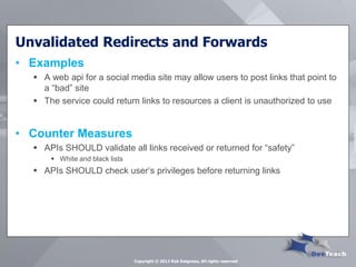 Unvalidated Redirects and Forwards 
•Examples 
A web api for a social media site may allow users to post links that point to a “bad” site 
The service could return links to resources a client is unauthorized to use 
•Counter Measures 
APIs SHOULD validate all links received or returned for “safety” 
White and black lists 
APIs SHOULD check user’s privileges before returning links 
Copyright © 2013 Rob Daigneau, All rights reserved  