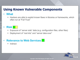 Using Known Vulnerable Components 
•What 
Hackers are able to exploit known flaws in libraries or frameworks, which often run at “Full Trust” 
•Risk 
Exposure of “server side” data (e.g. configuration files, other files) 
Deployment of “root kits” and “server take-over” 
•Relevance to Web Services 
Indirect 
Copyright © 2013 Rob Daigneau, All rights reserved  