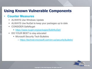 Using Known Vulnerable Components 
•Counter Measures 
ALWAYS Use Windows Update 
ALWAYS Use NuGet to keep your packages up to date 
CONSIDER SafeNuget 
https://www.nuget.org/packages/SafeNuGet/ 
DO YOUR BEST to stay educated 
Microsoft Security Tech Bulletins 
–https://technet.microsoft.com/en-us/security/bulletin/ 
Copyright © 2013 Rob Daigneau, All rights reserved  