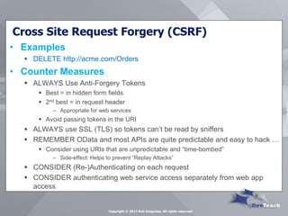 Cross Site Request Forgery (CSRF) 
•Examples 
DELETE http://acme.com/Orders 
•Counter Measures 
ALWAYS Use Anti-Forgery Tokens 
Best = in hidden form fields 
2nd best = in request header 
–Appropriate for web services 
Avoid passing tokens in the URI 
ALWAYS use SSL (TLS) so tokens can’t be read by sniffers 
REMEMBER OData and most APIs are quite predictable and easy to hack … 
Consider using URIs that are unpredictable and “time-bombed” 
–Side-effect: Helps to prevent “Replay Attacks” 
CONSIDER (Re-)Authenticating on each request 
CONSIDER authenticating web service access separately from web app access 
Copyright © 2013 Rob Daigneau, All rights reserved  