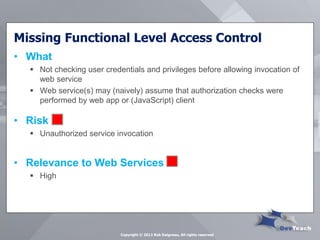 Missing Functional Level Access Control 
•What 
Not checking user credentials and privileges before allowing invocation of web service 
Web service(s) may (naively) assume that authorization checks were performed by web app or (JavaScript) client 
•Risk 
Unauthorized service invocation 
•Relevance to Web Services 
High 
Copyright © 2013 Rob Daigneau, All rights reserved  