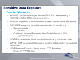 Sensitive Data Exposure 
•Counter Measures 
ALWAYS Use Transport Layer Security (TLS, SSL) when sending or receiving sensitive data (including session tokens) 
ALWAYS Implement “Functional Level Access Controls” at the web service 
CONSIDER encrypting especially sensitive data (in transit), e.g. … 
User credentials … 
–SHA hash 
Credit card data and Personally Identifiable Information (PII) … 
–Asymmetric encryption 
NEVER store sensitive data if you don’t have to (e.g. credit card data) 
WATCH OUT for accidental transfer of sensitive data buried in “deep object hierarchies” 
NEVER convey Exception details in any HTTP Response 
Beware of HTTP 500 status 
Copyright © 2013 Rob Daigneau, All rights reserved  