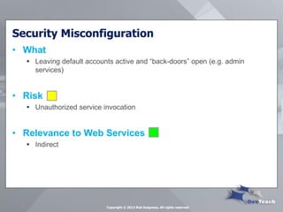 Security Misconfiguration 
•What 
Leaving default accounts active and “back-doors” open (e.g. admin services) 
•Risk 
Unauthorized service invocation 
•Relevance to Web Services 
Indirect 
Copyright © 2013 Rob Daigneau, All rights reserved  