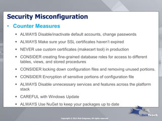 Security Misconfiguration 
•Counter Measures 
ALWAYS Disable/inactivate default accounts, change passwords 
ALWAYS Make sure your SSL certificates haven’t expired 
NEVER use custom certificates (makecert tool) in production 
CONSIDER creating fine-grained database roles for access to different tables, views, and stored procedures 
CONSIDER locking down configuration files and removing unused portions. 
CONSIDER Encryption of sensitive portions of configuration file 
ALWAYS Disable unnecessary services and features across the platform stack 
CAREFUL with Windows Update 
ALWAYS Use NuGet to keep your packages up to date 
Copyright © 2013 Rob Daigneau, All rights reserved  