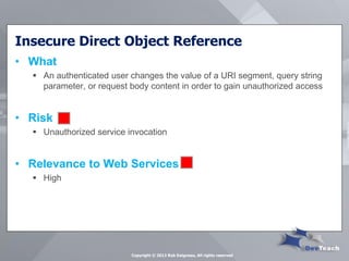 Insecure Direct Object Reference 
•What 
An authenticated user changes the value of a URI segment, query string parameter, or request body content in order to gain unauthorized access 
•Risk 
Unauthorized service invocation 
•Relevance to Web Services 
High 
Copyright © 2013 Rob Daigneau, All rights reserved  