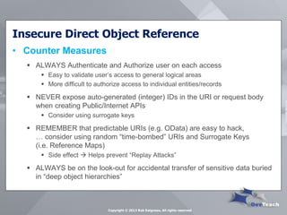 Insecure Direct Object Reference 
•Counter Measures 
ALWAYS Authenticate and Authorize user on each access 
Easy to validate user’s access to general logical areas 
More difficult to authorize access to individual entities/records 
NEVER expose auto-generated (integer) IDs in the URI or request body when creating Public/Internet APIs 
Consider using surrogate keys 
REMEMBER that predictable URIs (e.g. OData) are easy to hack, … consider using random “time-bombed” URIs and Surrogate Keys (i.e. Reference Maps) 
Side effect  Helps prevent “Replay Attacks” 
ALWAYS be on the look-out for accidental transfer of sensitive data buried in “deep object hierarchies” 
Copyright © 2013 Rob Daigneau, All rights reserved  