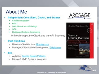 About Me 
Copyright © 2013 Rob Daigneau, All rights reserved 
•Independent Consultant, Coach, and Trainer 
Systems Integration 
REST 
Web Service and API Design 
SOA 
Distributed Systems Engineering 
for Mobile Apps, the Cloud, and the API Economy 
•Past Positions 
•Director of Architecture, Monster.com 
•Manager of Application Development, Fidelity.com 
•Etc. 
•Author of Service Design Patterns 
•Microsoft MVP, Systems Integration  