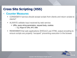 Cross Site Scripting (XSS) 
•Counter Measures 
CONSIDER if service should accept scripts from clients and return scripts to clients? 
ALWAYS validate input received by web service 
URIs, query string parameters, request body, cookies 
–E.g. Regex for URIs, RFC 3986 
REMEMBER that web applications SHOULD use HTML output encoding to ensure scripts are properly “escaped” preventing execution in the browse 
Copyright © 2013 Rob Daigneau, All rights reserved  