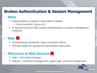 Broken Authentication & Session Management 
•What 
Authentication or Session information is leaked 
Client credentials, Session IDs 
A common concern with custom authentication or session management schemes 
•Risk 
Compromised passwords, keys, or session tokens 
Provides ability for attacker to impersonate valid users 
•Relevance to Web Services 
High – information leakage 
Indirect – credential management, logout logic, account management 
Copyright © 2013 Rob Daigneau, All rights reserved  