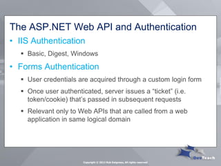 The ASP.NET Web API and Authentication 
•IIS Authentication 
Basic, Digest, Windows 
•Forms Authentication 
User credentials are acquired through a custom login form 
Once user authenticated, server issues a “ticket” (i.e. token/cookie) that’s passed in subsequent requests 
Relevant only to Web APIs that are called from a web application in same logical domain 
Copyright © 2013 Rob Daigneau, All rights reserved  