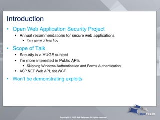 Introduction 
•Open Web Application Security Project 
Annual recommendations for secure web applications 
It’s a game of leap frog 
•Scope of Talk 
Security is a HUGE subject 
I’m more interested in Public APIs 
Skipping Windows Authentication and Forms Authentication 
ASP.NET Web API, not WCF 
•Won’t be demonstrating exploits 
Copyright © 2013 Rob Daigneau, All rights reserved  