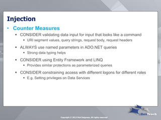 Injection 
•Counter Measures 
CONSIDER validating data input for input that looks like a command 
URI segment values, query strings, request body, request headers 
ALWAYS use named parameters in ADO.NET queries 
Strong data typing helps 
CONSIDER using Entity Framework and LINQ 
Provides similar protections as parameterized queries 
CONSIDER constraining access with different logons for different roles 
E.g. Setting privileges on Data Services 
Copyright © 2013 Rob Daigneau, All rights reserved  