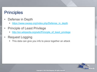 Principles 
•Defense in Depth 
https://www.owasp.org/index.php/Defense_in_depth 
•Principle of Least Privilege 
http://en.wikipedia.org/wiki/Principle_of_least_privilege 
•Request Logging 
This data can give you info to piece together an attack 
Copyright © 2013 Rob Daigneau, All rights reserved  