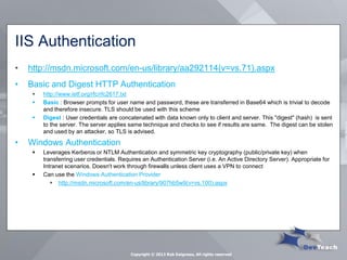 IIS Authentication 
•http://msdn.microsoft.com/en-us/library/aa292114(v=vs.71).aspx 
•Basic and Digest HTTP Authentication 
http://www.ietf.org/rfc/rfc2617.txt 
Basic : Browser prompts for user name and password, these are transferred in Base64 which is trivial to decode and therefore insecure. TLS should be used with this scheme 
Digest : User credentials are concatenated with data known only to client and server. This "digest" (hash) is sent to the server. The server applies same technique and checks to see if results are same. The digest can be stolen and used by an attacker, so TLS is advised. 
•Windows Authentication 
Leverages Kerberos or NTLM Authentication and symmetric key cryptography (public/private key) when transferring user credentials. Requires an Authentication Server (i.e. An Active Directory Server). Appropriate for Intranet scenarios. Doesn't work through firewalls unless client uses a VPN to connect 
Can use the Windows Authentication Provider 
http://msdn.microsoft.com/en-us/library/907hb5w9(v=vs.100).aspx 
Copyright © 2013 Rob Daigneau, All rights reserved  