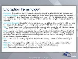 Encryption Terminology 
•Encryption : Conversion of text by a cipher (i.e. algorithm) that can only be decoded with the proper key 
•Symmetric Encryption : Uses same key and algorithm to encrypt and decrypt data. This is why it’s called 2- way encryption. It’s generally ok to use when data transport occurs only in a logical domain, the encypter and decrypters are under your control, and you don't need to know who encrypted the content. Commonly uses AES 
•Asymmetric Encryption : Uses different keys to encrypt and decrypt data. Encryption key is public and may be widely distributed. Decryption key is kept private. Example = TLS. Common for public web services 
•TLS : Transport Layer Security. Supersedes SSL. Provides encryption over a channel, thus ensuring data confidentiality. Also ensures identity of the server through certifications (i.e. X509) 
•Hash : A type of encryption in which a digest (i.e. hashing algorithm) is applied to text. The resulting fixed- length string cannot be converted back to the original value. A server can validate a hash by comparing it to a hashed value that was created with the same algorithm and salt. Hashed values may be intercepted, so should use in conjunction with TLS 
•Salt : A value used by a hashing algorithm to determine the resulting hashed value for a variable input value 
•MD5, SHA : Hashing algorithms; MD5 is weak since two different inputs can produce the same hash 
•DES : Data Encryption Standard. A symmetric key algorithm considered insecure 
•AES : Advanced Encryption Standard, Successor to DES 
Copyright © 2013 Rob Daigneau, All rights reserved 