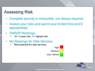 Assessing Risk 
•Complete security is impossible, nor always required 
•Assess your risks and spend your limited time and $ appropriately 
•OWASP Rankings 
•10 = Lower risk, 1 = highest risk 
•My Rankings for Web Services 
•Risk potential for web services 
High 
Medium 
Low, Indirect 
Copyright © 2013 Rob Daigneau, All rights reserved  