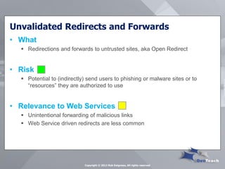 Unvalidated Redirects and Forwards 
•What 
Redirections and forwards to untrusted sites, aka Open Redirect 
•Risk 
Potential to (indirectly) send users to phishing or malware sites or to “resources” they are authorized to use 
•Relevance to Web Services 
Unintentional forwarding of malicious links 
Web Service driven redirects are less common 
Copyright © 2013 Rob Daigneau, All rights reserved  