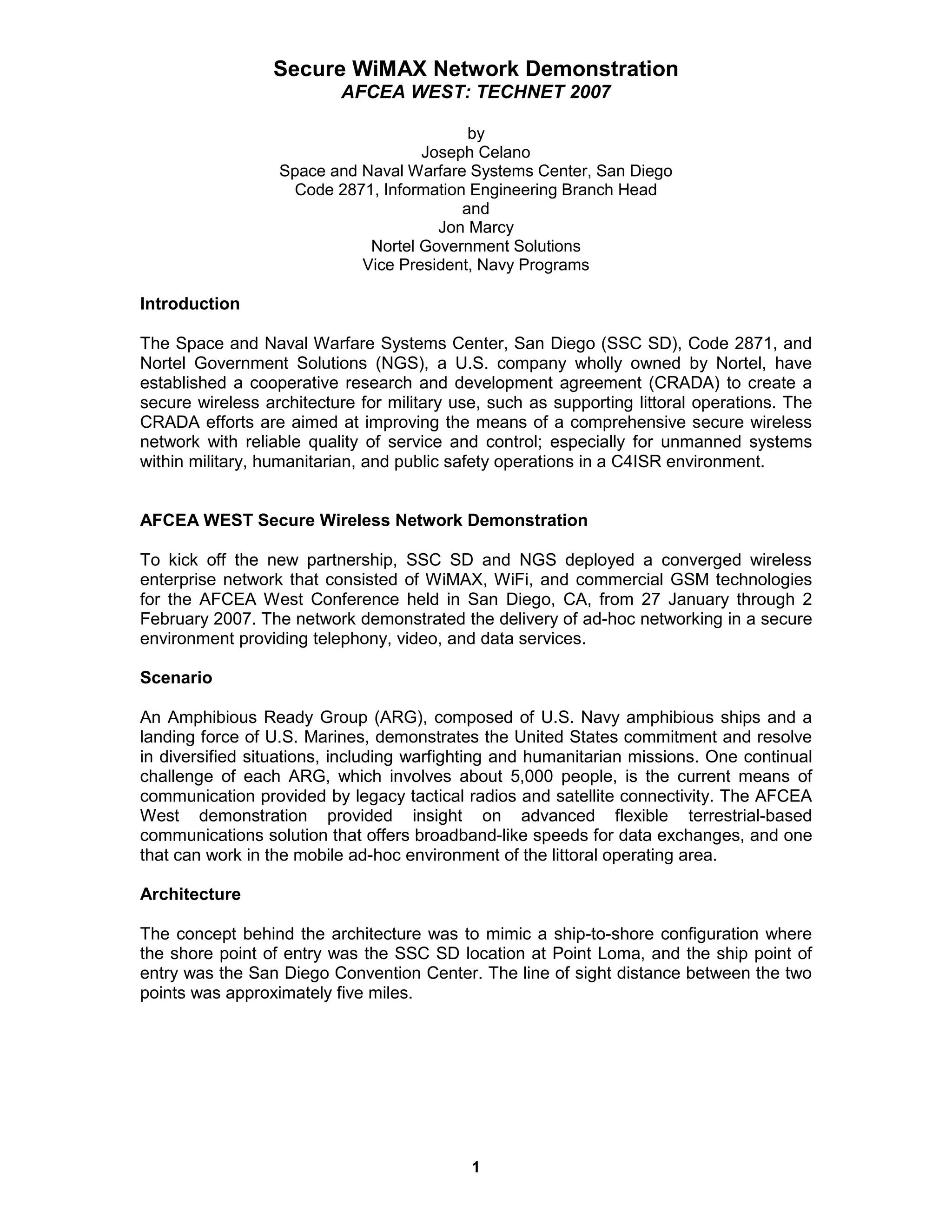 Secure WiMAX Network Demonstration
                          AFCEA WEST: TECHNET 2007

                                          by
                                    Joseph Celano
                  Space and Naval Warfare Systems Center, San Diego
                   Code 2871, Information Engineering Branch Head
                                         and
                                      Jon Marcy
                             Nortel Government Solutions
                            Vice President, Navy Programs

Introduction

The Space and Naval Warfare Systems Center, San Diego (SSC SD), Code 2871, and
Nortel Government Solutions (NGS), a U.S. company wholly owned by Nortel, have
established a cooperative research and development agreement (CRADA) to create a
secure wireless architecture for military use, such as supporting littoral operations. The
CRADA efforts are aimed at improving the means of a comprehensive secure wireless
network with reliable quality of service and control; especially for unmanned systems
within military, humanitarian, and public safety operations in a C4ISR environment.


AFCEA WEST Secure Wireless Network Demonstration

To kick off the new partnership, SSC SD and NGS deployed a converged wireless
enterprise network that consisted of WiMAX, WiFi, and commercial GSM technologies
for the AFCEA West Conference held in San Diego, CA, from 27 January through 2
February 2007. The network demonstrated the delivery of ad-hoc networking in a secure
environment providing telephony, video, and data services.

Scenario

An Amphibious Ready Group (ARG), composed of U.S. Navy amphibious ships and a
landing force of U.S. Marines, demonstrates the United States commitment and resolve
in diversified situations, including warfighting and humanitarian missions. One continual
challenge of each ARG, which involves about 5,000 people, is the current means of
communication provided by legacy tactical radios and satellite connectivity. The AFCEA
West demonstration provided insight on advanced flexible terrestrial-based
communications solution that offers broadband-like speeds for data exchanges, and one
that can work in the mobile ad-hoc environment of the littoral operating area.

Architecture

The concept behind the architecture was to mimic a ship-to-shore configuration where
the shore point of entry was the SSC SD location at Point Loma, and the ship point of
entry was the San Diego Convention Center. The line of sight distance between the two
points was approximately five miles.




                                            1
 