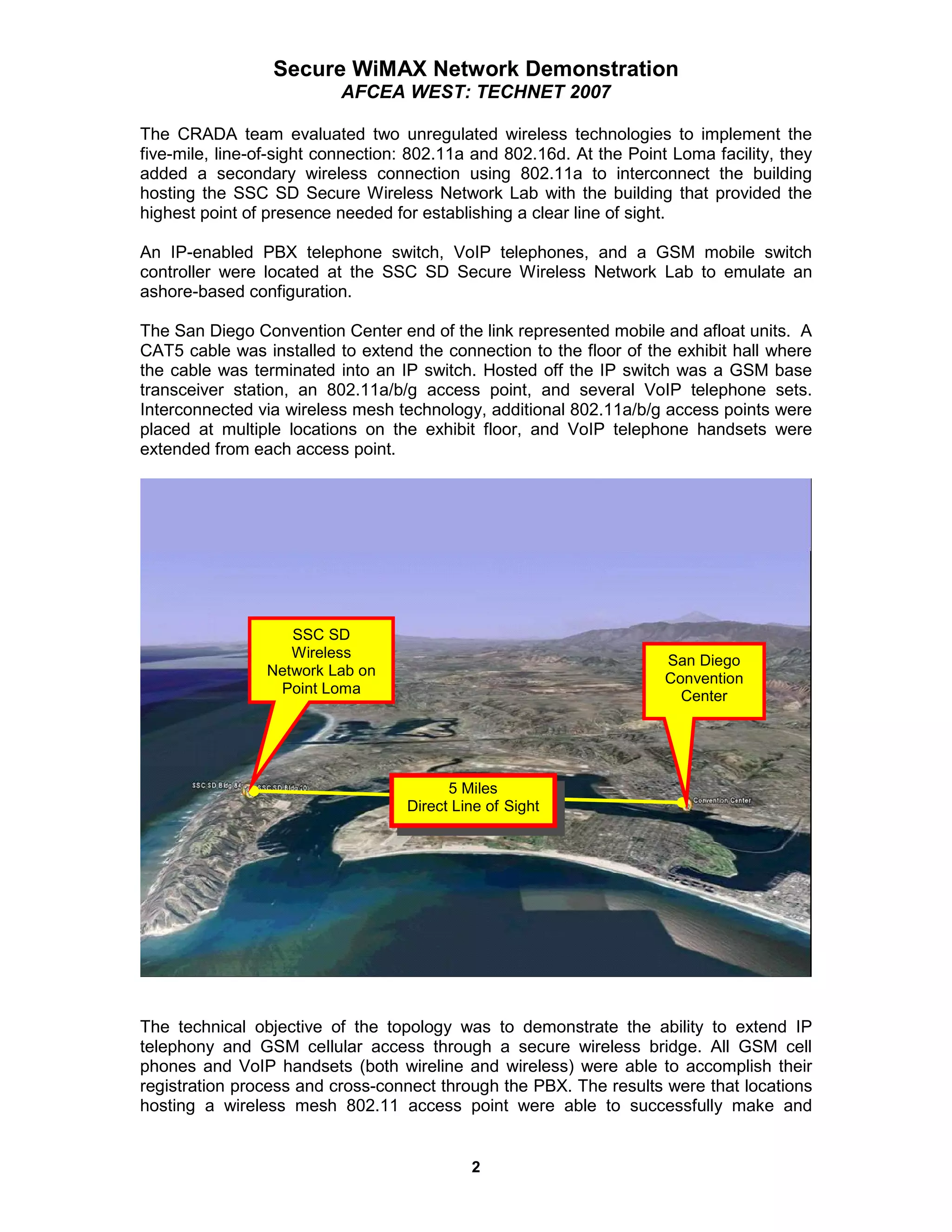 Secure WiMAX Network Demonstration
                          AFCEA WEST: TECHNET 2007

The CRADA team evaluated two unregulated wireless technologies to implement the
five-mile, line-of-sight connection: 802.11a and 802.16d. At the Point Loma facility, they
added a secondary wireless connection using 802.11a to interconnect the building
hosting the SSC SD Secure Wireless Network Lab with the building that provided the
highest point of presence needed for establishing a clear line of sight.

An IP-enabled PBX telephone switch, VoIP telephones, and a GSM mobile switch
controller were located at the SSC SD Secure Wireless Network Lab to emulate an
ashore-based configuration.

The San Diego Convention Center end of the link represented mobile and afloat units. A
CAT5 cable was installed to extend the connection to the floor of the exhibit hall where
the cable was terminated into an IP switch. Hosted off the IP switch was a GSM base
transceiver station, an 802.11a/b/g access point, and several VoIP telephone sets.
Interconnected via wireless mesh technology, additional 802.11a/b/g access points were
placed at multiple locations on the exhibit floor, and VoIP telephone handsets were
extended from each access point.




                   SSC SD
                   Wireless
                                                                      San Diego
                Network Lab on
                                                                      Convention
                 Point Loma                                             Center




                                         5 Miles
                                   Direct Line of Sight




The technical objective of the topology was to demonstrate the ability to extend IP
telephony and GSM cellular access through a secure wireless bridge. All GSM cell
phones and VoIP handsets (both wireline and wireless) were able to accomplish their
registration process and cross-connect through the PBX. The results were that locations
hosting a wireless mesh 802.11 access point were able to successfully make and


                                            2
 