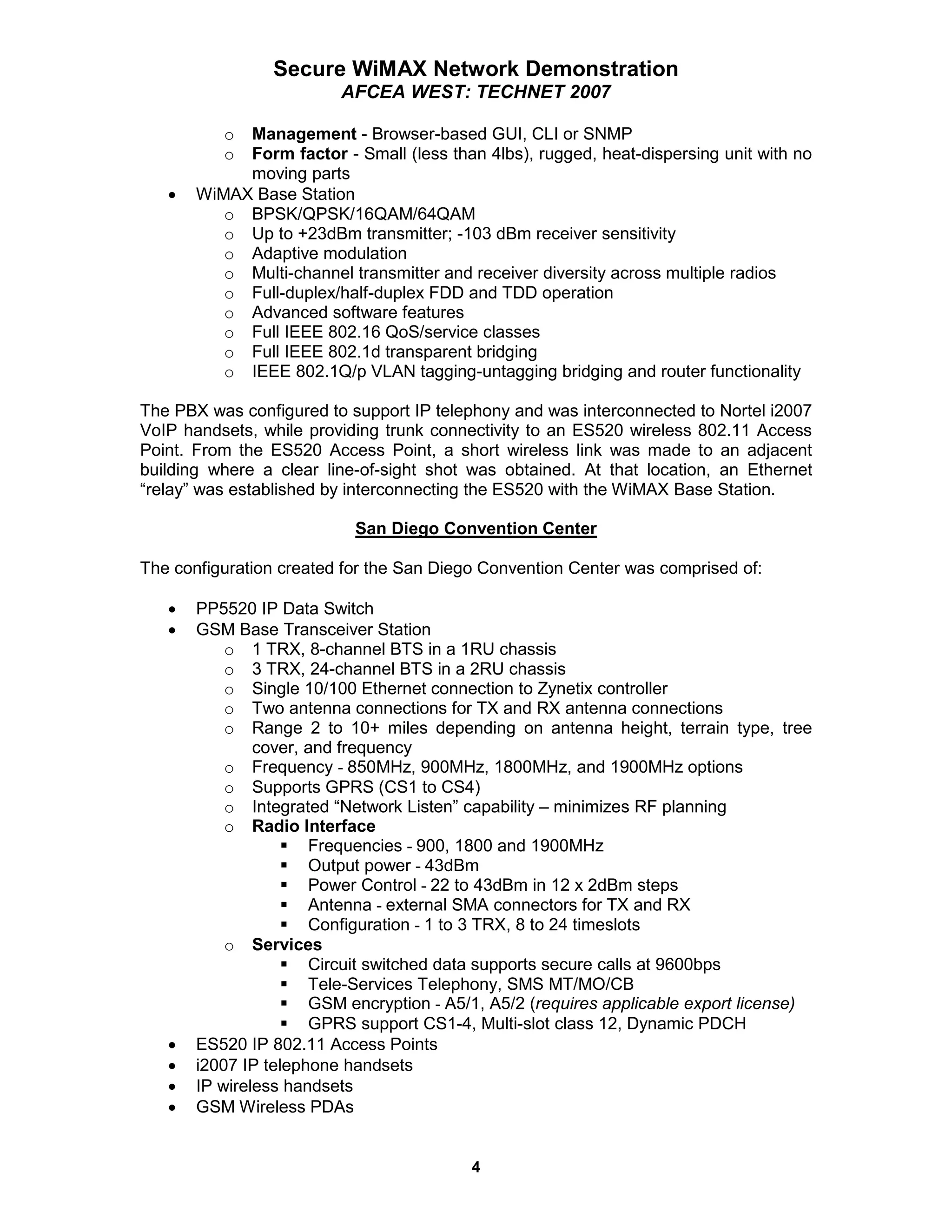 Secure WiMAX Network Demonstration
                         AFCEA WEST: TECHNET 2007

          o Management - Browser-based GUI, CLI or SNMP
          o Form factor - Small (less than 4lbs), rugged, heat-dispersing unit with no
            moving parts
   •   WiMAX Base Station
          o BPSK/QPSK/16QAM/64QAM
          o Up to +23dBm transmitter; -103 dBm receiver sensitivity
          o Adaptive modulation
          o Multi-channel transmitter and receiver diversity across multiple radios
          o Full-duplex/half-duplex FDD and TDD operation
          o Advanced software features
          o Full IEEE 802.16 QoS/service classes
          o Full IEEE 802.1d transparent bridging
          o IEEE 802.1Q/p VLAN tagging-untagging bridging and router functionality

The PBX was configured to support IP telephony and was interconnected to Nortel i2007
VoIP handsets, while providing trunk connectivity to an ES520 wireless 802.11 Access
Point. From the ES520 Access Point, a short wireless link was made to an adjacent
building where a clear line-of-sight shot was obtained. At that location, an Ethernet
“relay” was established by interconnecting the ES520 with the WiMAX Base Station.

                           San Diego Convention Center

The configuration created for the San Diego Convention Center was comprised of:

   •   PP5520 IP Data Switch
   •   GSM Base Transceiver Station
           o 1 TRX, 8-channel BTS in a 1RU chassis
           o 3 TRX, 24-channel BTS in a 2RU chassis
           o Single 10/100 Ethernet connection to Zynetix controller
           o Two antenna connections for TX and RX antenna connections
           o Range 2 to 10+ miles depending on antenna height, terrain type, tree
               cover, and frequency
           o Frequency - 850MHz, 900MHz, 1800MHz, and 1900MHz options
           o Supports GPRS (CS1 to CS4)
           o Integrated “Network Listen” capability – minimizes RF planning
           o Radio Interface
                      Frequencies - 900, 1800 and 1900MHz
                      Output power - 43dBm
                      Power Control - 22 to 43dBm in 12 x 2dBm steps
                      Antenna - external SMA connectors for TX and RX
                      Configuration - 1 to 3 TRX, 8 to 24 timeslots
           o Services
                      Circuit switched data supports secure calls at 9600bps
                      Tele-Services Telephony, SMS MT/MO/CB
                      GSM encryption - A5/1, A5/2 (requires applicable export license)
                      GPRS support CS1-4, Multi-slot class 12, Dynamic PDCH
   •   ES520 IP 802.11 Access Points
   •   i2007 IP telephone handsets
   •   IP wireless handsets
   •   GSM Wireless PDAs


                                          4
 